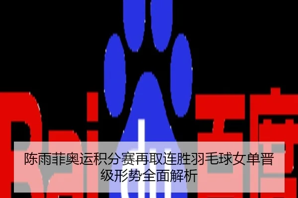陈雨菲奥运积分赛再取连胜羽毛球女单晋级形势全面解析