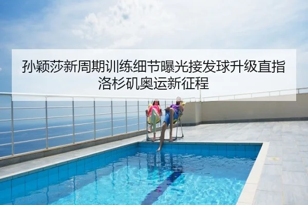 孙颖莎新周期训练细节曝光接发球升级直指洛杉矶奥运新征程