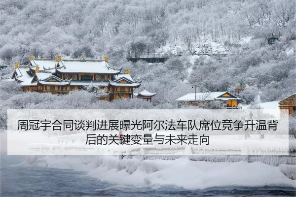 周冠宇合同谈判进展曝光阿尔法车队席位竞争升温背后的关键变量与未来走向